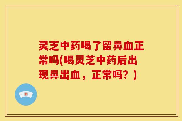 灵芝中药喝了留鼻血正常吗(喝灵芝中药后出现鼻出血，正常吗？)