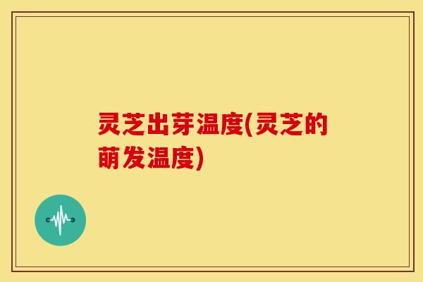 灵芝出芽温度(灵芝的萌发温度)