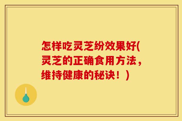 怎样吃灵芝纷效果好(灵芝的正确食用方法,维持健康的秘诀!)