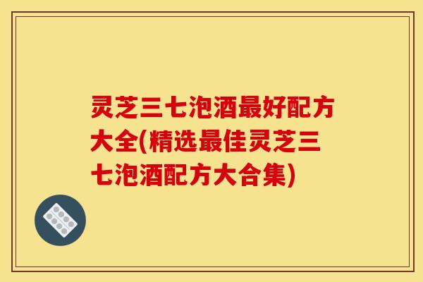 灵芝三七泡酒最好配方大全(精选最佳灵芝三七泡酒配方大合集)