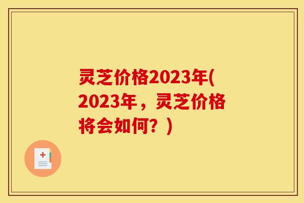 灵芝价格2023年(2023年，灵芝价格将会如何？)