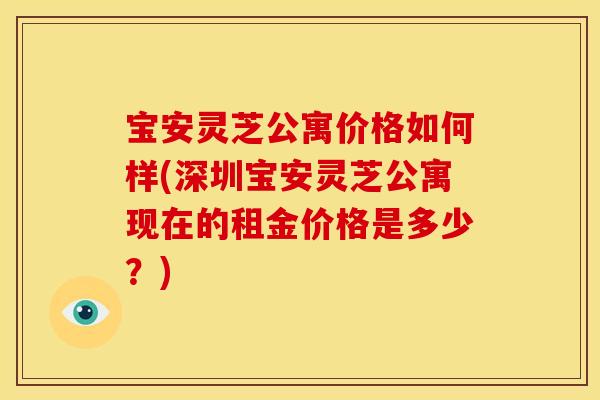 宝安灵芝公寓价格如何样(深圳宝安灵芝公寓现在的租金价格是多少?)