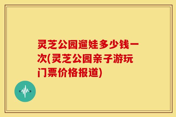 灵芝公园遛娃多少钱一次(灵芝公园亲子游玩门票价格报道)