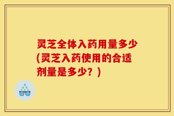 灵芝全体入药用量多少(灵芝入药使用的合适剂量是多少?)