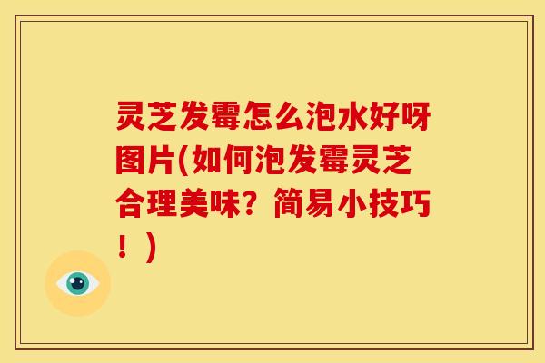 灵芝发霉怎么泡水好呀图片(如何泡发霉灵芝合理美味?简易小技巧!)