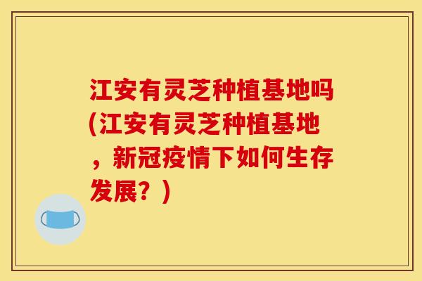 江安有灵芝种植基地吗(江安有灵芝种植基地，新冠疫情下如何生存发展？)