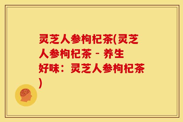 灵芝人参枸杞茶(灵芝人参枸杞茶 - 养生好味：灵芝人参枸杞茶)