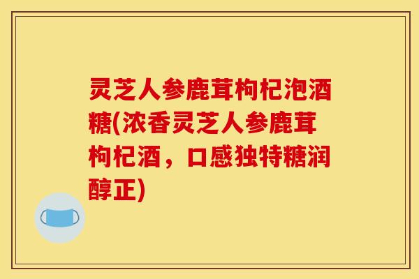灵芝人参鹿茸枸杞泡酒糖(浓香灵芝人参鹿茸枸杞酒，口感独特糖润醇正)