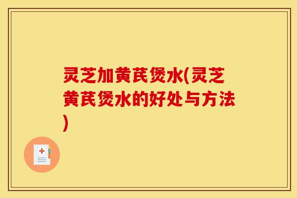 灵芝加黄芪煲水(灵芝黄芪煲水的好处与方法)