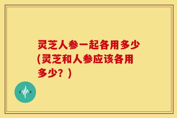 灵芝人参一起各用多少(灵芝和人参应该各用多少?)