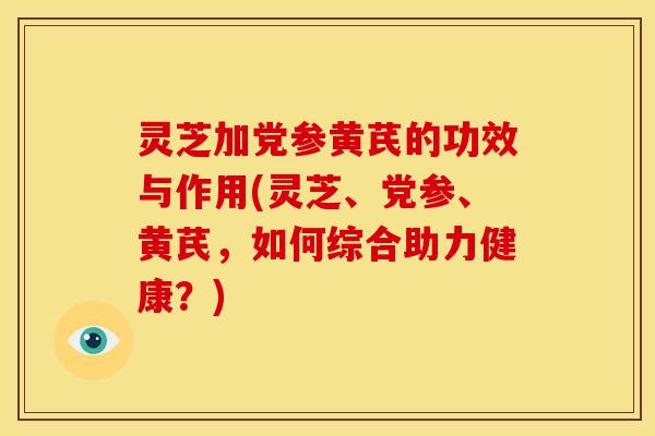 灵芝加党参黄芪的功效与作用(灵芝、党参、黄芪,如何综合助力健康?)