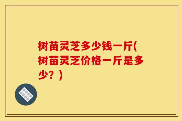 树苗灵芝多少钱一斤(树苗灵芝价格一斤是多少？)