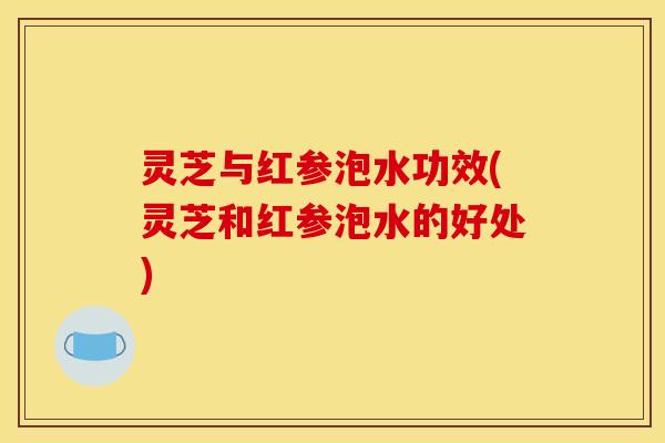灵芝与红参泡水功效(灵芝和红参泡水的好处)