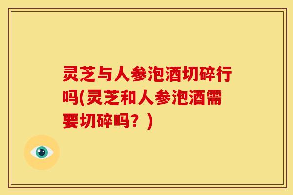 灵芝与人参泡酒切碎行吗(灵芝和人参泡酒需要切碎吗?)