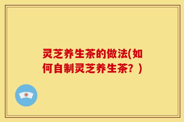 灵芝养生茶的做法(如何自制灵芝养生茶?)