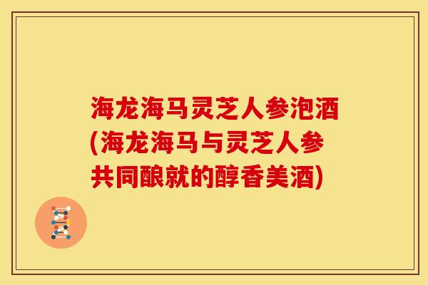 海龙海马灵芝人参泡酒(海龙海马与灵芝人参共同酿就的醇香美酒)