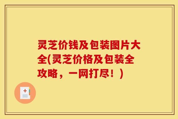 灵芝价钱及包装图片大全(灵芝价格及包装全攻略,一网打尽!)