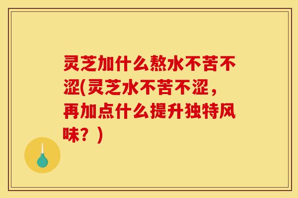 灵芝加什么熬水不苦不涩(灵芝水不苦不涩,再加点什么提升独特风味?)