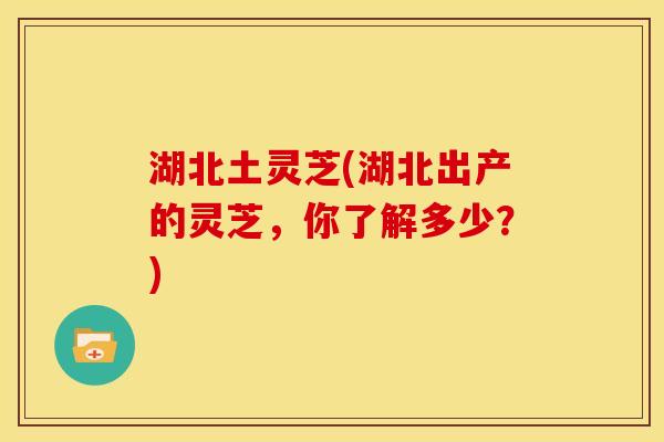 湖北土灵芝(湖北出产的灵芝,你了解多少?)