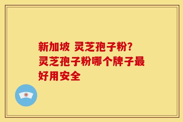 新加坡 灵芝孢子粉？灵芝孢子粉哪个牌子最好用安全