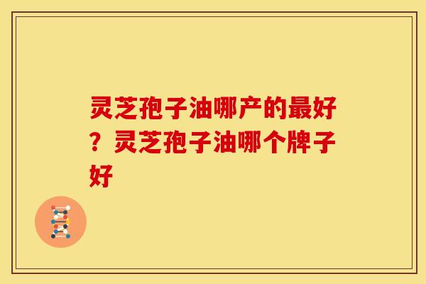 灵芝孢子油哪产的最好?灵芝孢子油哪个牌子好