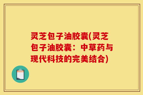 灵芝包子油胶囊(灵芝包子油胶囊:中草药与现代科技的完美结合)