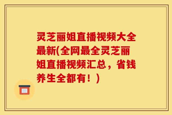 灵芝丽姐直播视频大全最新(全网最全灵芝丽姐直播视频汇总，省钱养生全都有！)