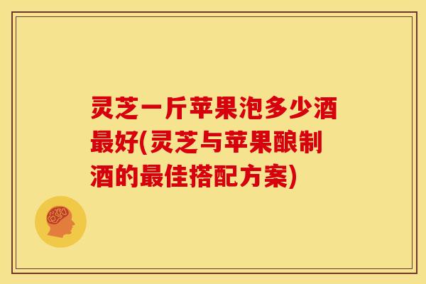 灵芝一斤苹果泡多少酒最好(灵芝与苹果酿制酒的最佳搭配方案)