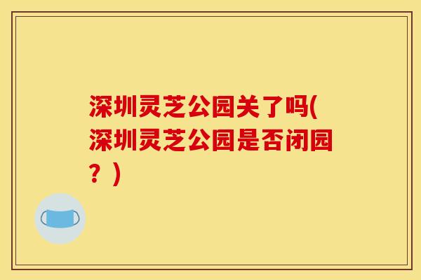 深圳灵芝公园关了吗(深圳灵芝公园是否闭园?)