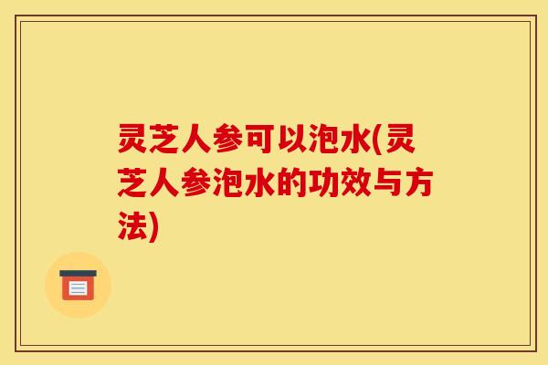 灵芝人参可以泡水(灵芝人参泡水的功效与方法)
