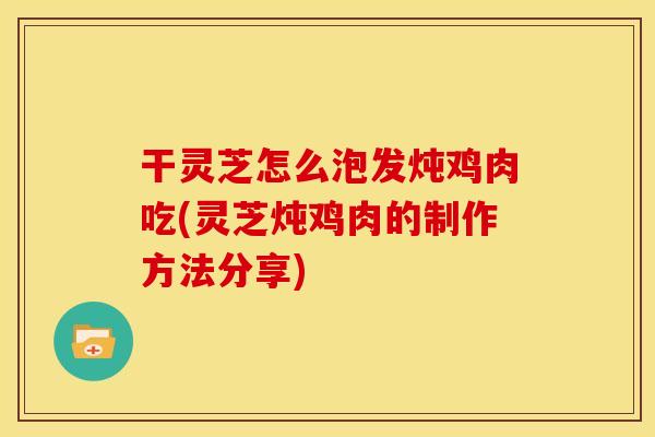 干灵芝怎么泡发炖鸡肉吃(灵芝炖鸡肉的制作方法分享)