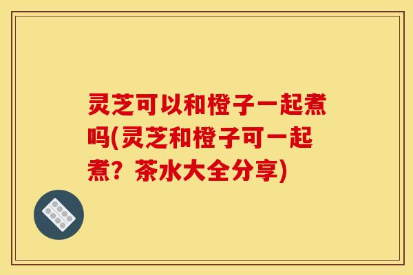 灵芝可以和橙子一起煮吗(灵芝和橙子可一起煮?茶水大全分享)