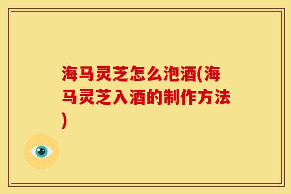 海马灵芝怎么泡酒(海马灵芝入酒的制作方法)