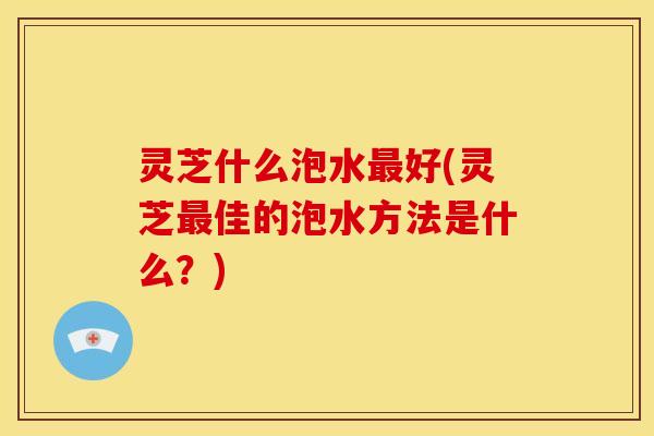 灵芝什么泡水最好(灵芝最佳的泡水方法是什么？)
