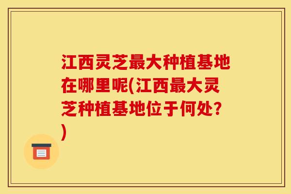 江西灵芝最大种植基地在哪里呢(江西最大灵芝种植基地位于何处?)