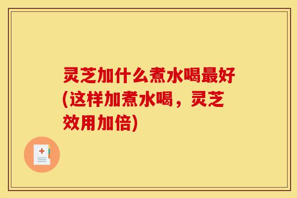 灵芝加什么煮水喝最好(这样加煮水喝,灵芝效用加倍)