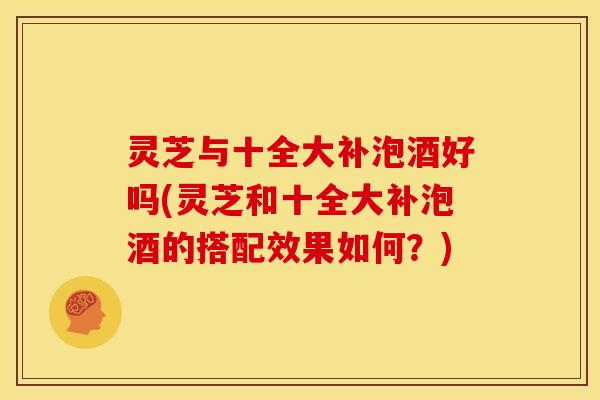 灵芝与十全大补泡酒好吗(灵芝和十全大补泡酒的搭配效果如何?)