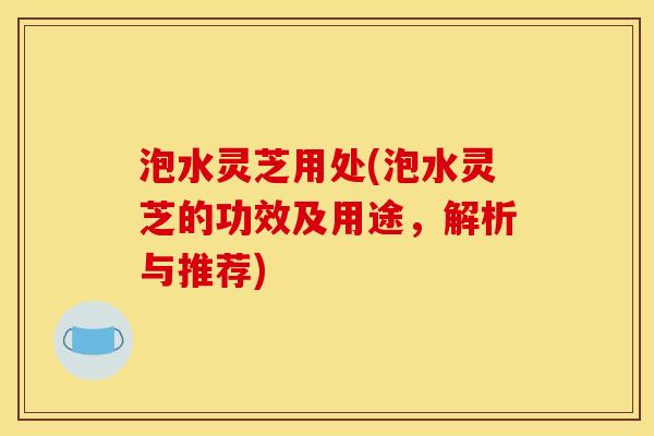 泡水灵芝用处(泡水灵芝的功效及用途,解析与推荐)