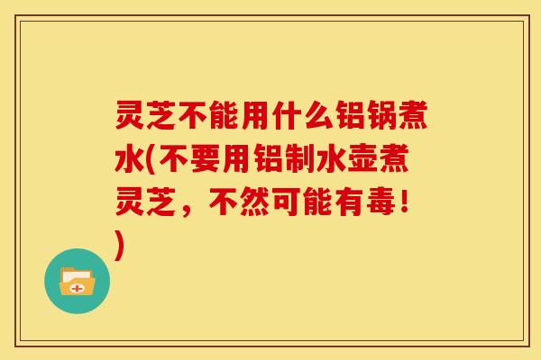 灵芝不能用什么铝锅煮水(不要用铝制水壶煮灵芝，不然可能有毒！)