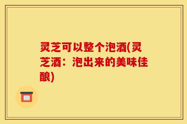 灵芝可以整个泡酒(灵芝酒：泡出来的美味佳酿)