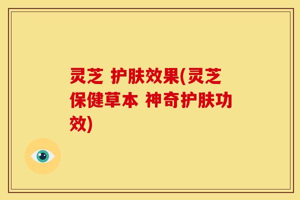 灵芝 护肤效果(灵芝保健草本 神奇护肤功效)