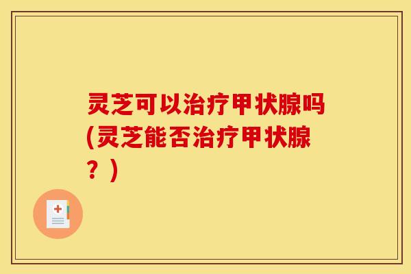 灵芝可以治疗甲状腺吗(灵芝能否治疗甲状腺?)