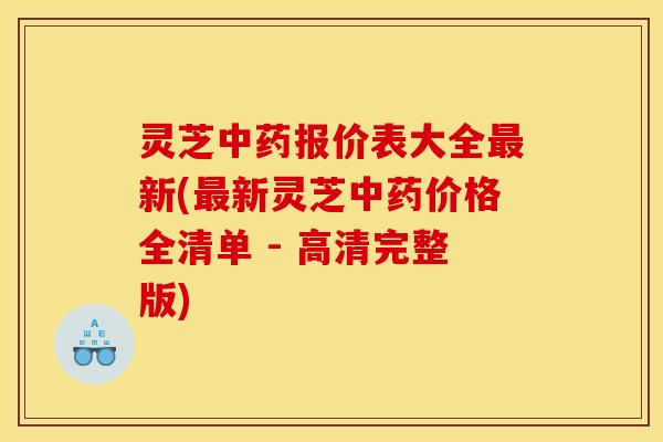 灵芝中药报价表大全最新(最新灵芝中药价格全清单 - 高清完整版)