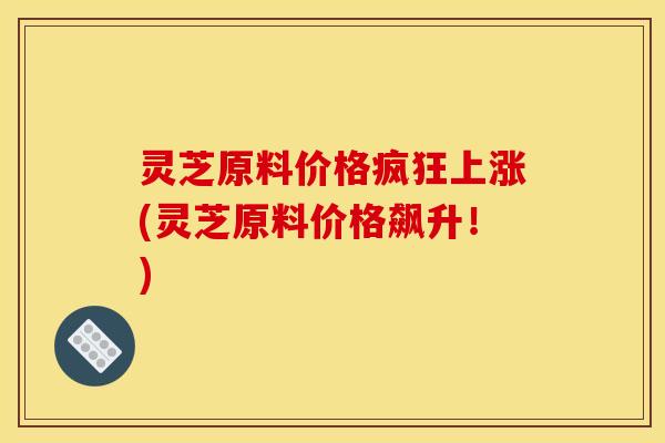 灵芝原料价格疯狂上涨(灵芝原料价格飙升!)