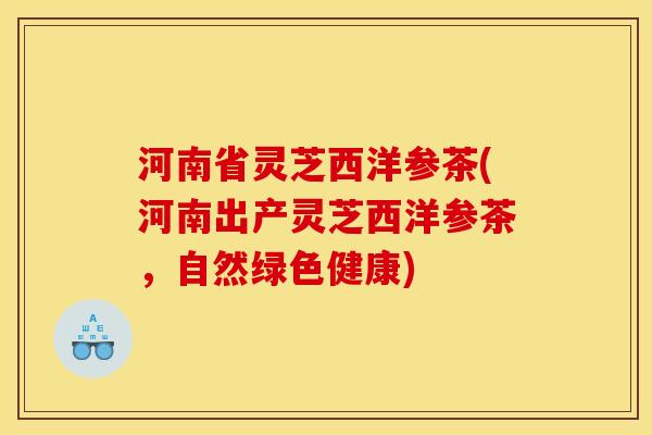 河南省灵芝西洋参茶(河南出产灵芝西洋参茶,自然绿色健康)