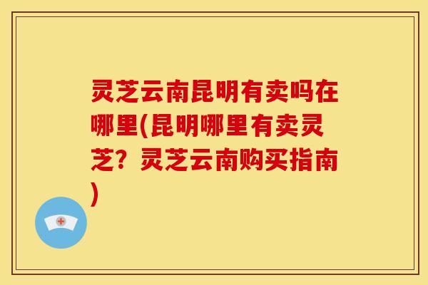 灵芝云南昆明有卖吗在哪里(昆明哪里有卖灵芝？灵芝云南购买指南)