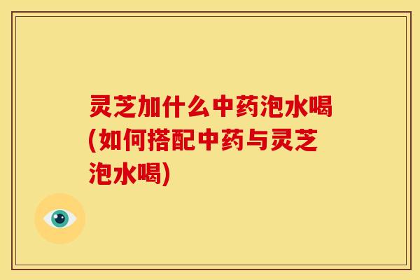 灵芝加什么中药泡水喝(如何搭配中药与灵芝泡水喝)