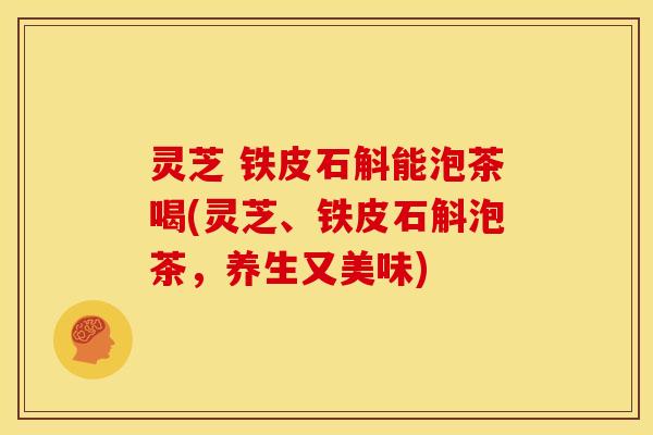 灵芝 铁皮石斛能泡茶喝(灵芝、铁皮石斛泡茶，养生又美味)