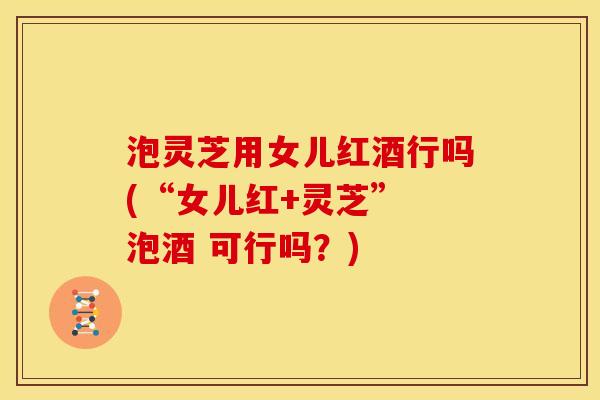 泡灵芝用女儿红酒行吗(“女儿红+灵芝” 泡酒 可行吗?)