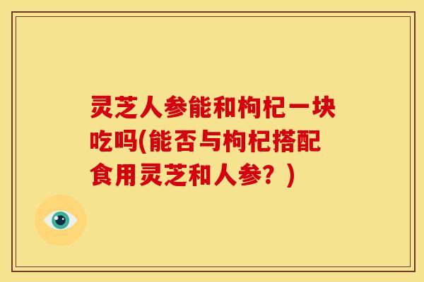 灵芝人参能和枸杞一块吃吗(能否与枸杞搭配食用灵芝和人参？)